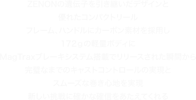 ZENON의遺伝子を引き継いだデザインと優れたコンパクトリールフレーム、ハンドルにカーボン素材を採用し172ｇの軽量ボディにMagTraxブレーキシステム搭載でリリースされた瞬間から完璧なまでのキャストコントロールの実現とスムーズな巻き心地を実現新しい挑戦に確かな確信をあたえてくれる